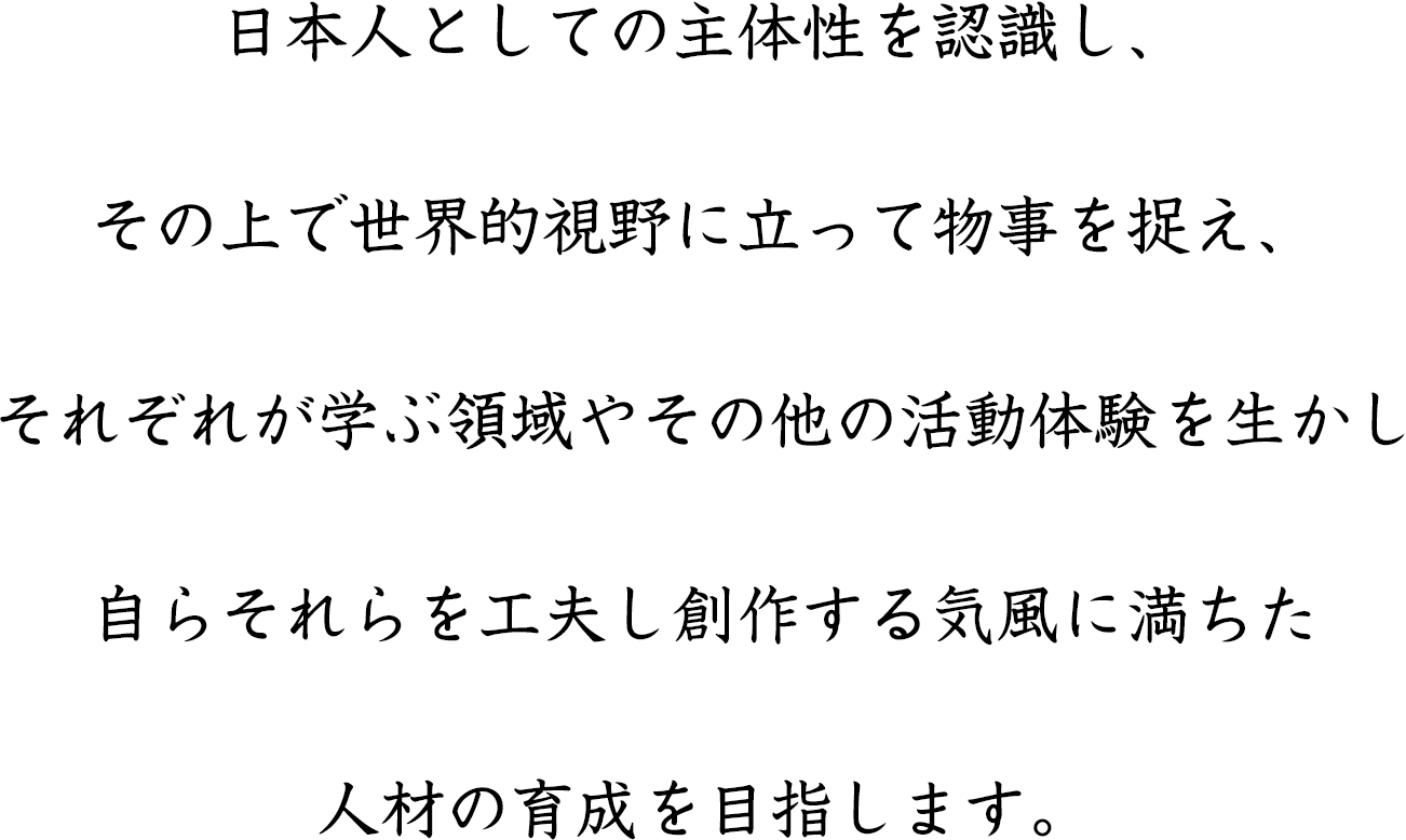 日本人としての主体性を認識し、その上で世界的視野に立って物事を捉え、それぞれが学ぶ領域やその他の活動体験を生かし自らそれらを工夫し創作する気風に満ちた人材の育成を目指します。